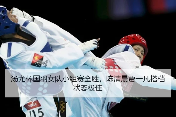 汤尤杯国羽女队小组赛全胜，陈清晨贾一凡搭档状态极佳